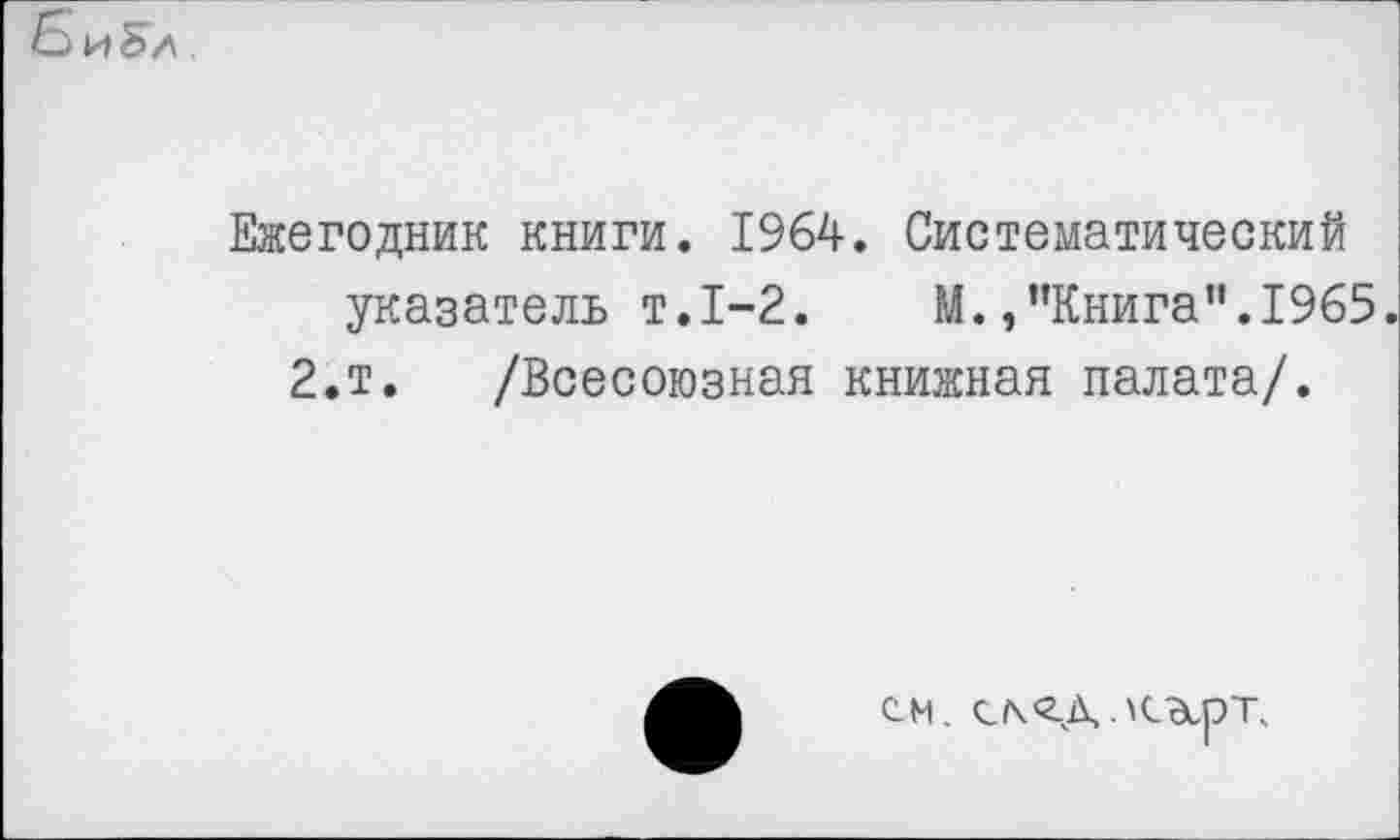 ﻿Ежегодник книги. 1964. Систематический указатель т.1-2. М.,"Книга".1965.
2.т. /Всесоюзная книжная палата/.
см. с/\<гд.КЭсрТ.